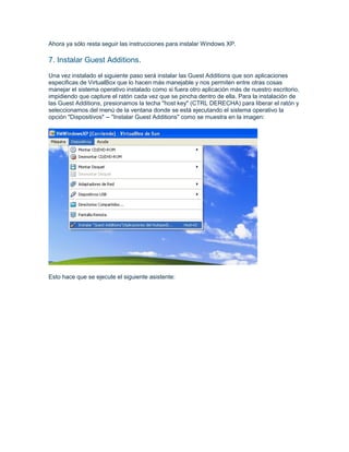 Ahora ya sólo resta seguir las instrucciones para instalar Windows XP.

7. Instalar Guest Additions.
Una vez instalado el siguiente paso será instalar las Guest Additions que son aplicaciones
especificas de VirtualBox que lo hacen más manejable y nos permiten entre otras cosas
manejar el sistema operativo instalado como si fuera otro aplicación más de nuestro escritorio,
impidiendo que capture el ratón cada vez que se pincha dentro de ella. Para la instalación de
las Guest Additions, presionamos la techa "host key" (CTRL DERECHA) para liberar el ratón y
seleccionamos del menú de la ventana donde se está ejecutando el sistema operativo la
opción "Dispositivos" -- "Instalar Guest Additions" como se muestra en la imagen:




Esto hace que se ejecute el siguiente asistente:
 