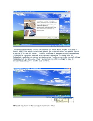 La instalación es realmente sencilla sólo tenemos que dar en "Next", aceptar el acuerdo de
licencia, seleccionar el directorio donde queremos que se instale, decidir si queremos instalar
el soporte 3D y pulsar en "Instaló". Durante la instalación es posible que aparezcan mensajes
"Instalación de Hardware" a los que tenemos que contestar que "Continuar". Una vez
finalizada la instalación, reiniciamos la máquina virtual y podemos comprobar como el ratón ya
no es capturado por la máquina virtual y lo podemos mover libremente por el resto de
aplicaciones que tengamos abiertas en el escritorio.

:




Y finaliza la instalación de Windows xp en una maquina virtual
 