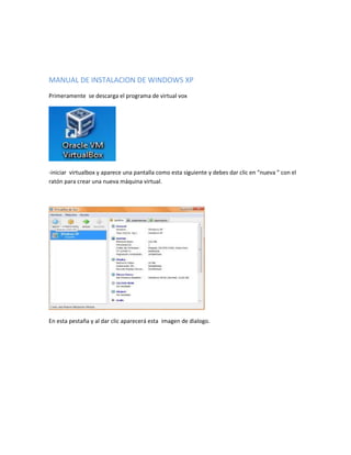 MANUAL DE INSTALACION DE WINDOWS XP
Primeramente se descarga el programa de virtual vox




-iniciar virtualbox y aparece una pantalla como esta siguiente y debes dar clic en “nueva ” con el
ratón para crear una nueva máquina virtual.




En esta pestaña y al dar clic aparecerá esta imagen de dialogo.
 
