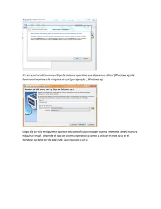 -En esta parte indicaremos el tipo de sistema operativo que deseamos utilizar (Windows xp)y le
daremos el nombre a la máquina virtual (por ejemplo , Windows xp)




luego ala dar clic en siguiente aparece esta pestaña para escoger cuanta memoria tendrá nuestra
máquina virtual . depende el tipo de sistema operativo q vamos a utilizar en este caso es el
Windows xp debe ser de 1024 MB. Que equivale a un G
 
