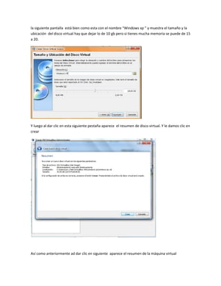 la siguiente pantalla está bien como esta con el nombre “Windows xp ” y muestra el tamaño y la
ubicación del disco virtual hay que dejar lo de 10 gb pero si tienes mucha memoria se puede de 15
a 20.




Y luego al dar clic en esta siguiente pestaña aparece el resumen de disco virtual. Y le damos clic en
crear




Así como anteriormente ad dar clic en siguiente aparece el resumen de la máquina virtual
 