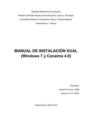 República Bolivariana de Venezuela
Ministerio del Poder Popular para la Educación, Ciencia y Tecnología
Universidad Politécnica Territorial de Yaracuy “Arístides Bastidas”
Independencia – Yaracuy
MANUAL DE INSTALACIÓN DUAL
(Windows 7 y Canaima 4.0)
Estudiante:
Andrea Parra exp: 33999
Sección: 071711 PNFI
Independencia, Marzo 2015
 