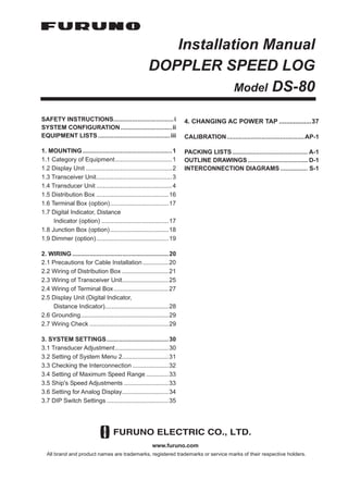 Installation Manual
DOPPLER SPEED LOG
Model DS-80
SAFETY INSTRUCTIONS...................................i
SYSTEM CONFIGURATION..............................ii
EQUIPMENT LISTS ..........................................iii
1. MOUNTING....................................................1
1.1 Category of Equipment.................................1
1.2 Display Unit ..................................................2
1.3 Transceiver Unit............................................3
1.4 Transducer Unit ............................................4
1.5 Distribution Box ..........................................16
1.6 Terminal Box (option)..................................17
1.7 Digital Indicator, Distance
Indicator (option) .......................................17
1.8 Junction Box (option)..................................18
1.9 Dimmer (option)..........................................19
2. WIRING ........................................................20
2.1 Precautions for Cable Installation ...............20
2.2 Wiring of Distribution Box ...........................21
2.3 Wiring of Transceiver Unit...........................25
2.4 Wiring of Terminal Box................................27
2.5 Display Unit (Digital Indicator,
Distance Indicator).....................................28
2.6 Grounding...................................................29
2.7 Wiring Check ..............................................29
3. SYSTEM SETTINGS....................................30
3.1 Transducer Adjustment...............................30
3.2 Setting of System Menu 2...........................31
3.3 Checking the Interconnection .....................32
3.4 Setting of Maximum Speed Range .............33
3.5 Ship's Speed Adjustments ..........................33
3.6 Setting for Analog Display...........................34
3.7 DIP Switch Settings ....................................35
4. CHANGING AC POWER TAP ..................37
CALIBRATION.............................................AP-1
PACKING LISTS............................................ A-1
OUTLINE DRAWINGS................................... D-1
INTERCONNECTION DIAGRAMS ................ S-1
All brand and product names are trademarks, registered trademarks or service marks of their respective holders.
www.furuno.com
 