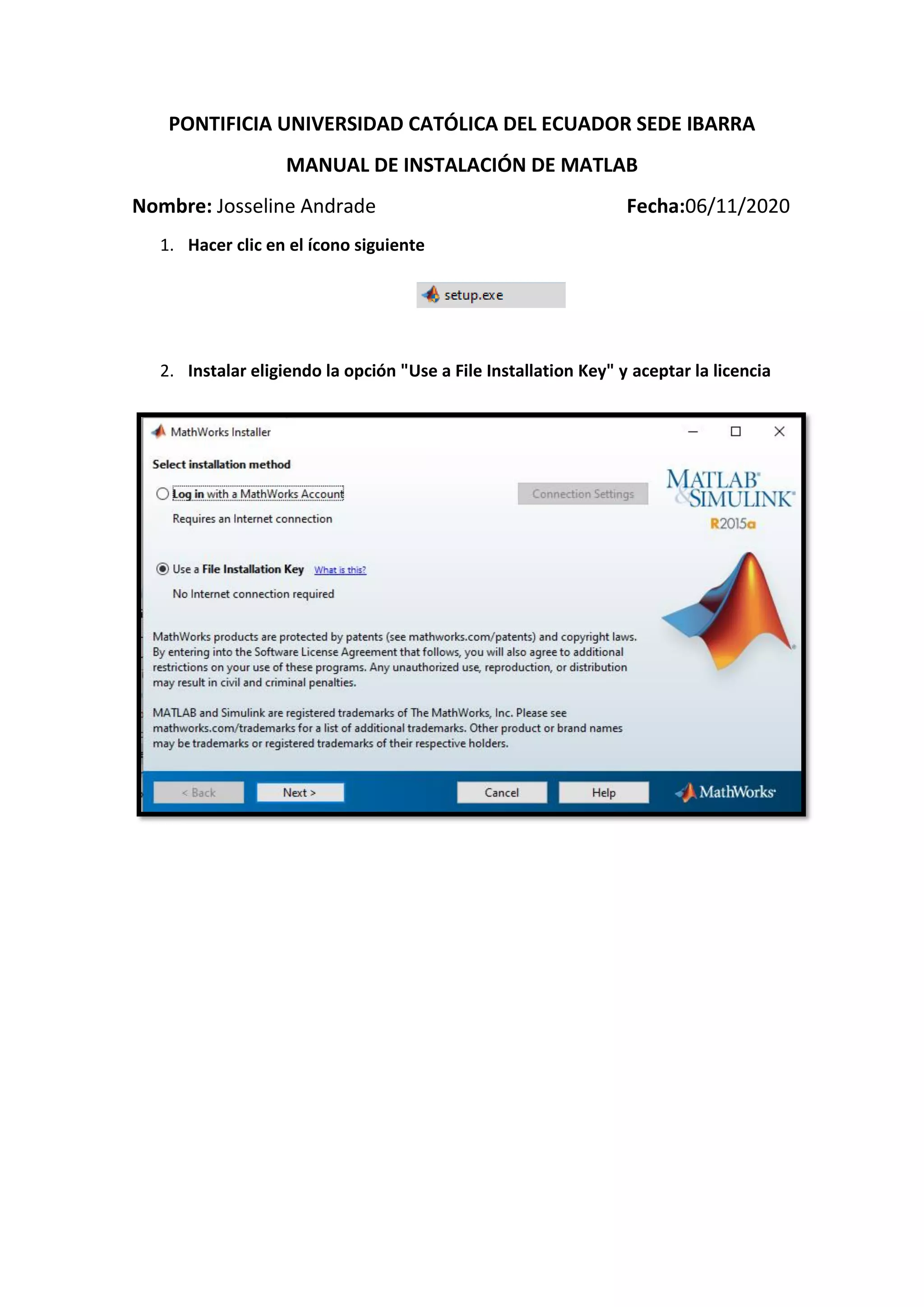 PONTIFICIA UNIVERSIDAD CATÓLICA DEL ECUADOR SEDE IBARRA
MANUAL DE INSTALACIÓN DE MATLAB
Nombre: Josseline Andrade Fecha:06/11/2020
1. Hacer clic en el ícono siguiente
2. Instalar eligiendo la opción "Use a File Installation Key" y aceptar la licencia