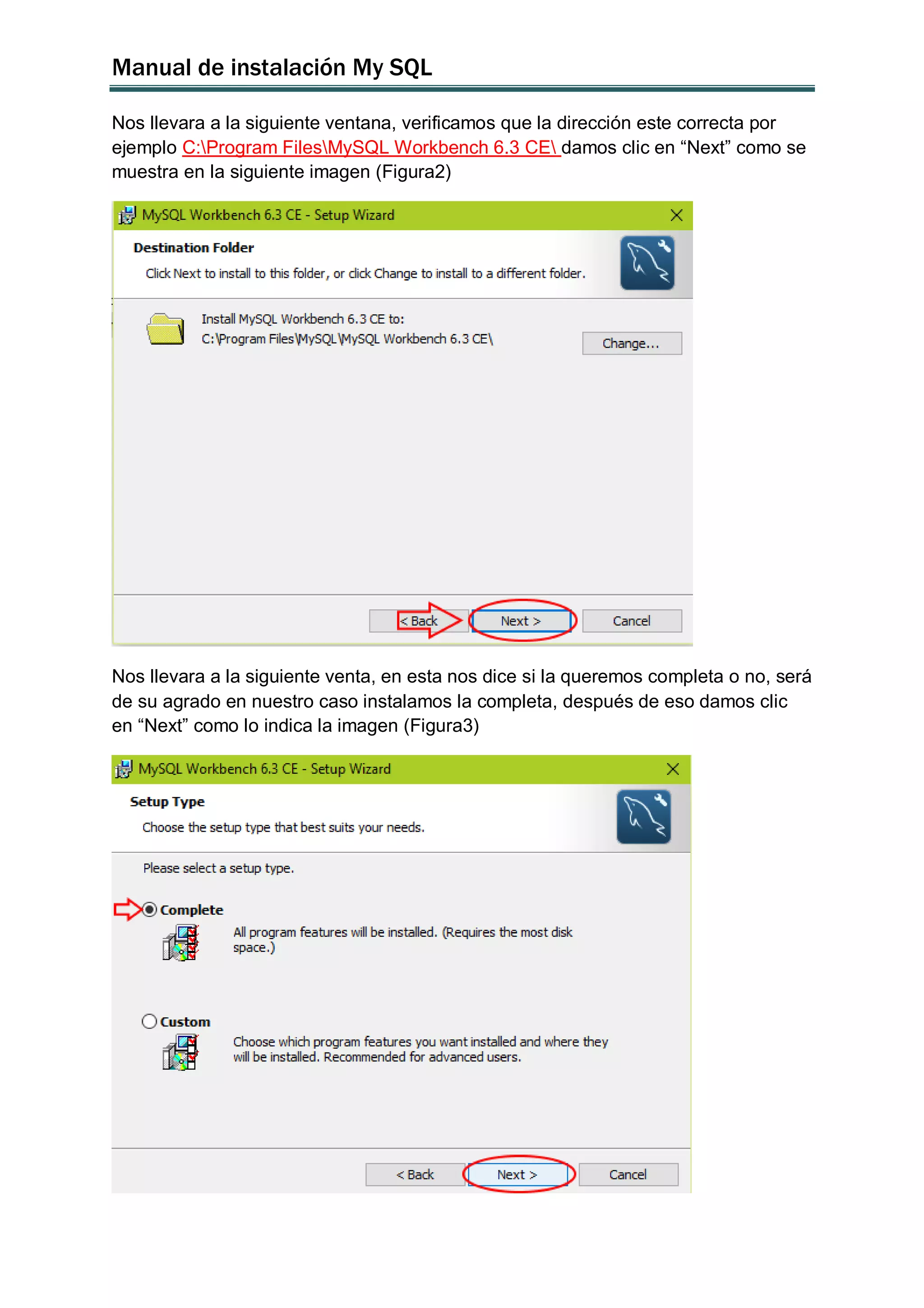 Manual de instalación My SQL
Nos llevara a la siguiente ventana, verificamos que la dirección este correcta por
ejemplo C:Program FilesMySQL Workbench 6.3 CE damos clic en “Next” como se
muestra en la siguiente imagen (Figura2)
Nos llevara a la siguiente venta, en esta nos dice si la queremos completa o no, será
de su agrado en nuestro caso instalamos la completa, después de eso damos clic
en “Next” como lo indica la imagen (Figura3)
 