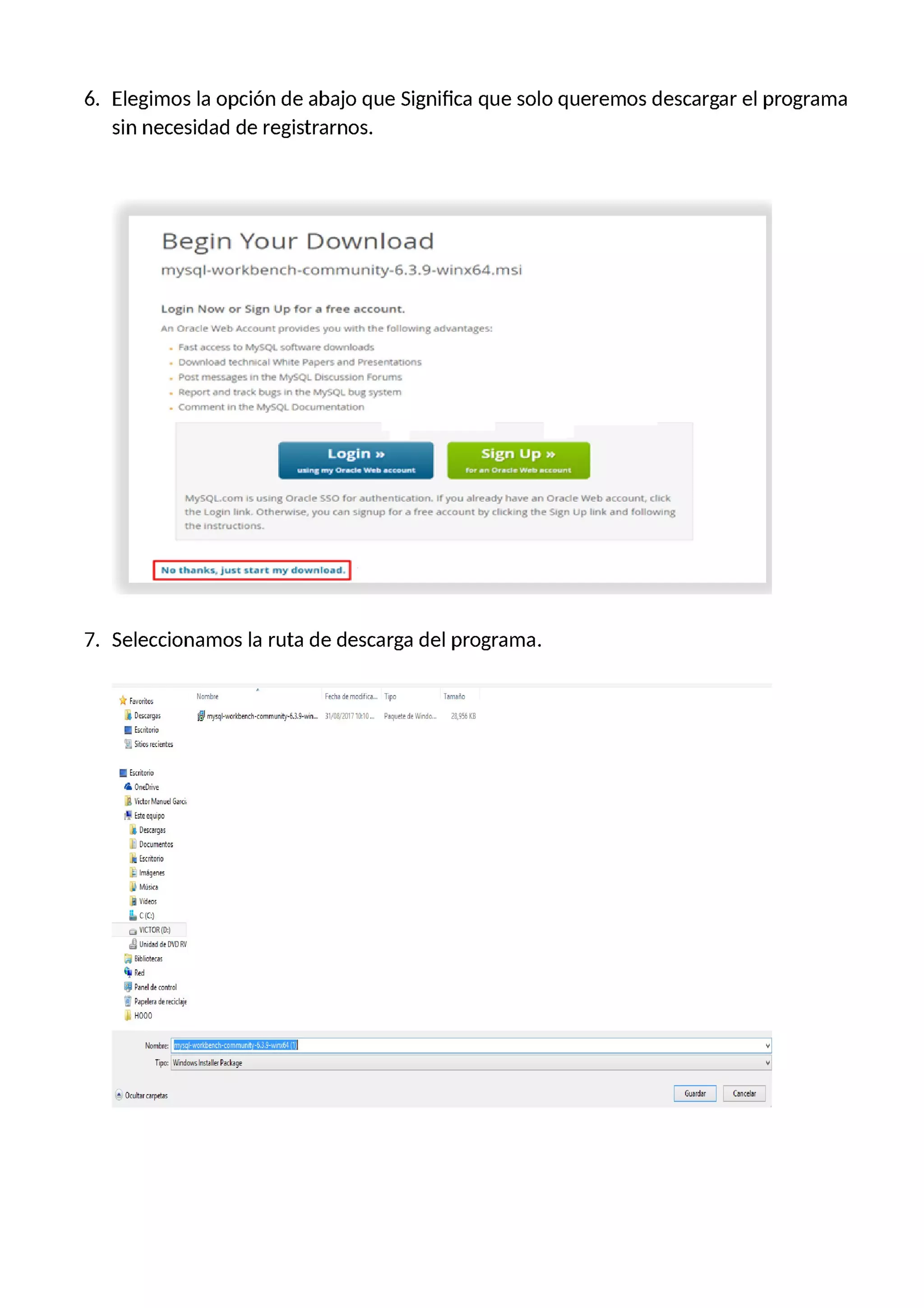 ó. Elegimos la opción de abajo que Significa que solo queremos descargar el programa
sin necesidad de registramos.
Begin Your Download
my5q|-wc:rkbench-tommunily—5.3.Q-winx64.msi
Login Now or Sign Up for a free account.
m- Úlcl'_lc' WN; :….ut.r'[ ¡rm-¡des '_.Iou -.-.n.1l- the to lm-n:rg alli—<ill'.ngus.
F.|I.I .rfc4-'.'. (o .º.'.-,'Nñ. sn.'hu.riu- :1f.f.l. Irln.rr.l.
. [i.;._- |.>.r<r :-:.:h.= :….I '.'.'h.r.;— Dapc—.-. ..nnc: Prt$cfº.1.i1rcº.$
, Pol. || I'le M'_-lbL.:;. Dr..u'.oru'1l urrir'lo
. r::-pnrr. .n .rrhh.rg-. nllu- h.:',-at2| |u._rr| -.-,:-.r.-rr1
. ¡:onmwnt m1hur.º.I-,-SCL Dr:u:um—rnlon->n
Login » Sign Up 71-
¡“II'—[ rr-.- Dri—:If'ñ'fh u.:aur—L ru- ¡ln l:-u-.|- i.lil-:— n-::u-1r
My5-C.I:. com no us:ng ú:ar.lc 55ú tor authcr=u<at on lf)'f>uú|ft'ddyñ<1'—'D an 0m<le Web account. r.I-r.L
ihr.- Lo ' || .r-.rk. Other-msc. you tan 5 gnup lo.- .1 1.-ee ac<uu-.1t by LIILL|:|3 [he- 5|3r1 Llp Im.k ¿ná ¡all…-¿mg
Lm— ||I.II c'.|uir..
No thanks. ¡un sur: my dºwnload.
7. Seleccionamos la ruta de descarga del programa.
*…… Nombre Fe:lrademodifica… Tipo Tamaño
¡ Dmrgas ©mysql—wmkbth-mmmunily—6.3.D—wiu… 3voa/zonio:io… PaquetedeWindo… za_osars
| Ís(riluríu
l¿.-ºj Silius r:ó:ril5
| Íscriluríu
¡¡ o»=|>m=
¡ ira… Manuel Gm
i'¿ Fsl==quipº
¡ Descargas
El Documentos
¡ Fxritnrin
E ……
W Música
¡ Vídeos
ii. clº)
… VlCTOR[D:)
UC“ Unidadde WD RV
Bibliotecas
º“; Red
E p…ide control
"¿ Papelera de re(iclaje
¡ HOOO
Nombre:
11… m…imisk…
fº……
 