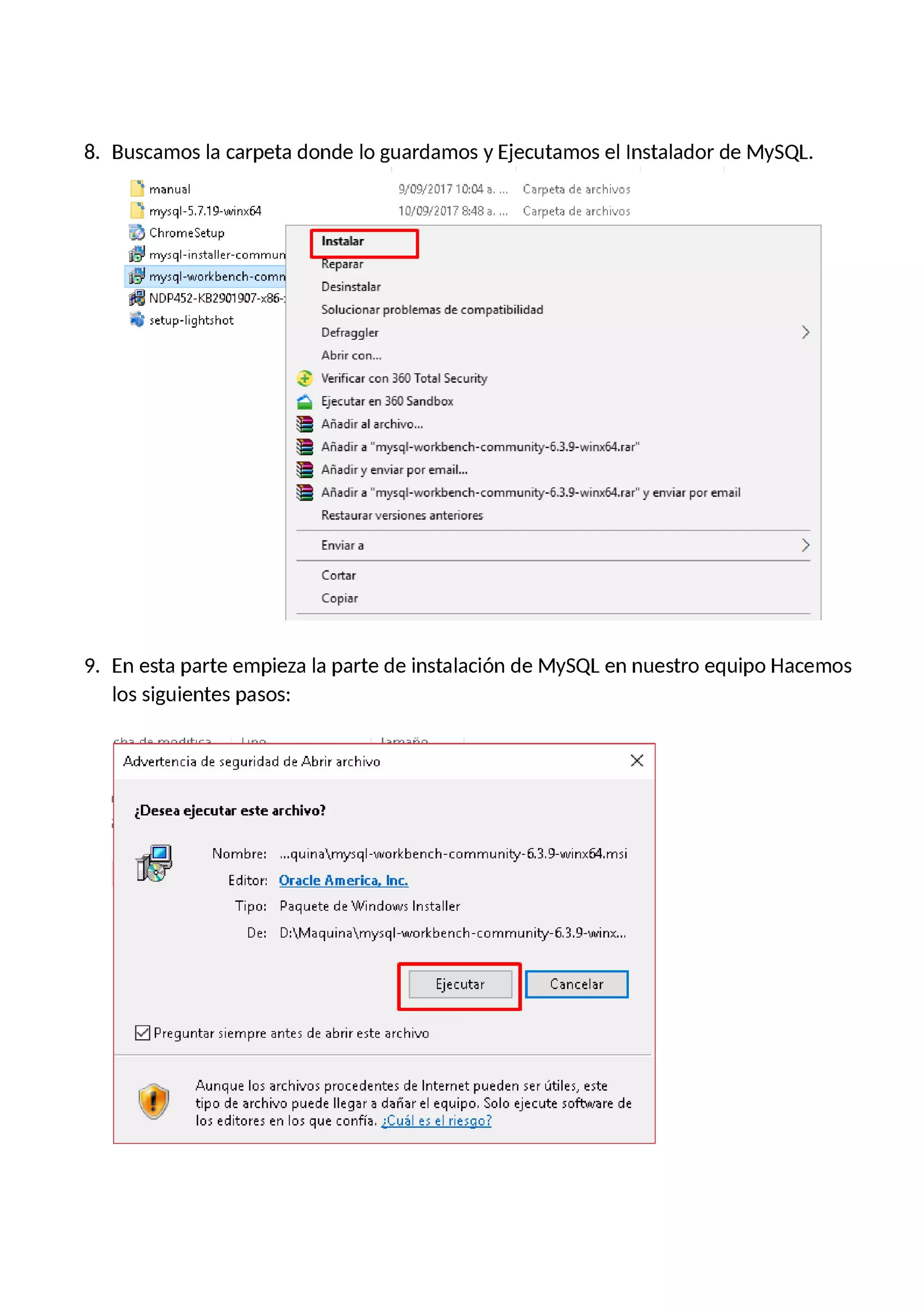 8. Buscamos la carpeta donde lo guardamos y Ejecutamos el Instalador de MySQL.
D manual 9f09!201?10:04 a. Carpeta de archivos
D mysql-5.?.19-winx64 101'09Í201? 8:48 a. Carpeta de archivos
”¡3 |Chrome$etup Instalar
& mysql-installer-commun Reparar
Ea mysql-workbench-comn .
De5|nstalar
NDP452-K8290190?-x86-:
_ Solucionar problemas de compatibilidad
¡& setup-lightshot
Defraggler
Abrir con...
' 1r'erificar con 350 Total Security
á Ejecutar en 350 Sandbox
& Añadir al archivo...
3 Añadir a "mysql-workbench-cornmunity-5.3.9-winx64.rar"
& Añadiry enviar por email...
3 Añadir a "mysql-workbench-cornmunity-5.3.9-winx64.rar" y enviar por email
Restaurar versiones anteriores
Enviar a
Cortar
Copiar
9. En esta parte empieza la parte de instalación de MySQL en nuestro equipo Hacemos
los siguientes pasos:
la rl rn rlr+r lin Im Fr
Advertencia de seguridad de Abrir archivo )(
¿Desea ejecutar este archivo?
Nombre: ...quinakrny'sql-vvorkbench—comrnunity-ñ.3.9—vvinx64.rnsi
Editor: Oracle America Inc.
Tipo: Paquete de Windows Installer
De: D:klvlaquinakrnysql—Workbench—comrnunity—ñ.3.9—vvinx…
Ejecutar Cancelar
Preguntar siempre antes de abrir este archivo
| Aunque los archivos procedentes de Internet pueden ser útiles, este
.-l tipo de archivo puede llegar a dañar el equipo. Solo ejecute sofhnrare de
los editores en los que confía. ¿Cuáles el riesgo?
 