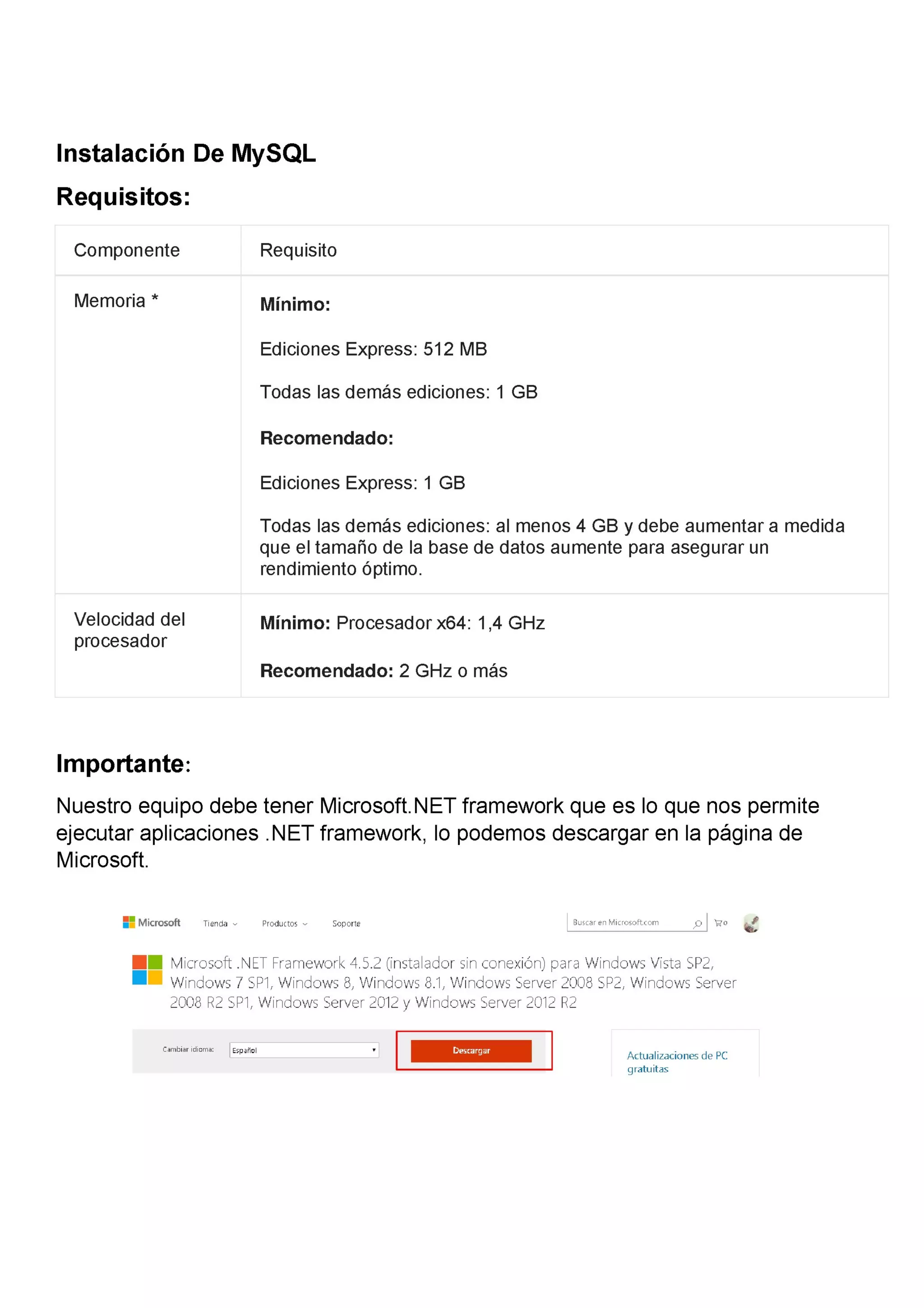 Instalación De MySQL
Requisitos:
Componente Requisito
Memoria * Mínimo:
Ediciones Express: 512 MB
Todas las demás ediciones: 1 GB
Recomendado:
Ediciones Express: 1 GB
Todas las demás ediciones: al menos 4 GB y debe aumentar a medida
que el tamaño de la base de datos aumente para asegurar un
rendimiento óptimo.
Velocidad del Mínimo: Procesador x64: 1,4 GHz
procesador
Recomendado: 2 GHz o más
Importante:
Nuestro equipo debe tener Microsoft.NET framework que es lo que nos permite
ejecutar aplicaciones .NET framework, lo podemos descargar en la página de
Microsoft.
== Microsoft Tienda v Productos v Soporte Buszaren Murrosoft(om 9 E'0 ¿
.. Microsoft .NET Framework 4.5.2 (instalador sin conexión) para Windows Vista SP2,
. Windows 7 SPl, Windows 8, Windows 8.l, Windows Server 2008 SP2, Windows Server
2008 R2 5Pl, Windows Server 2012 y Windows Server 20l2 R2
cambia…dmma: E5pañm ' Actualizaciones de PC
gratuitas
 