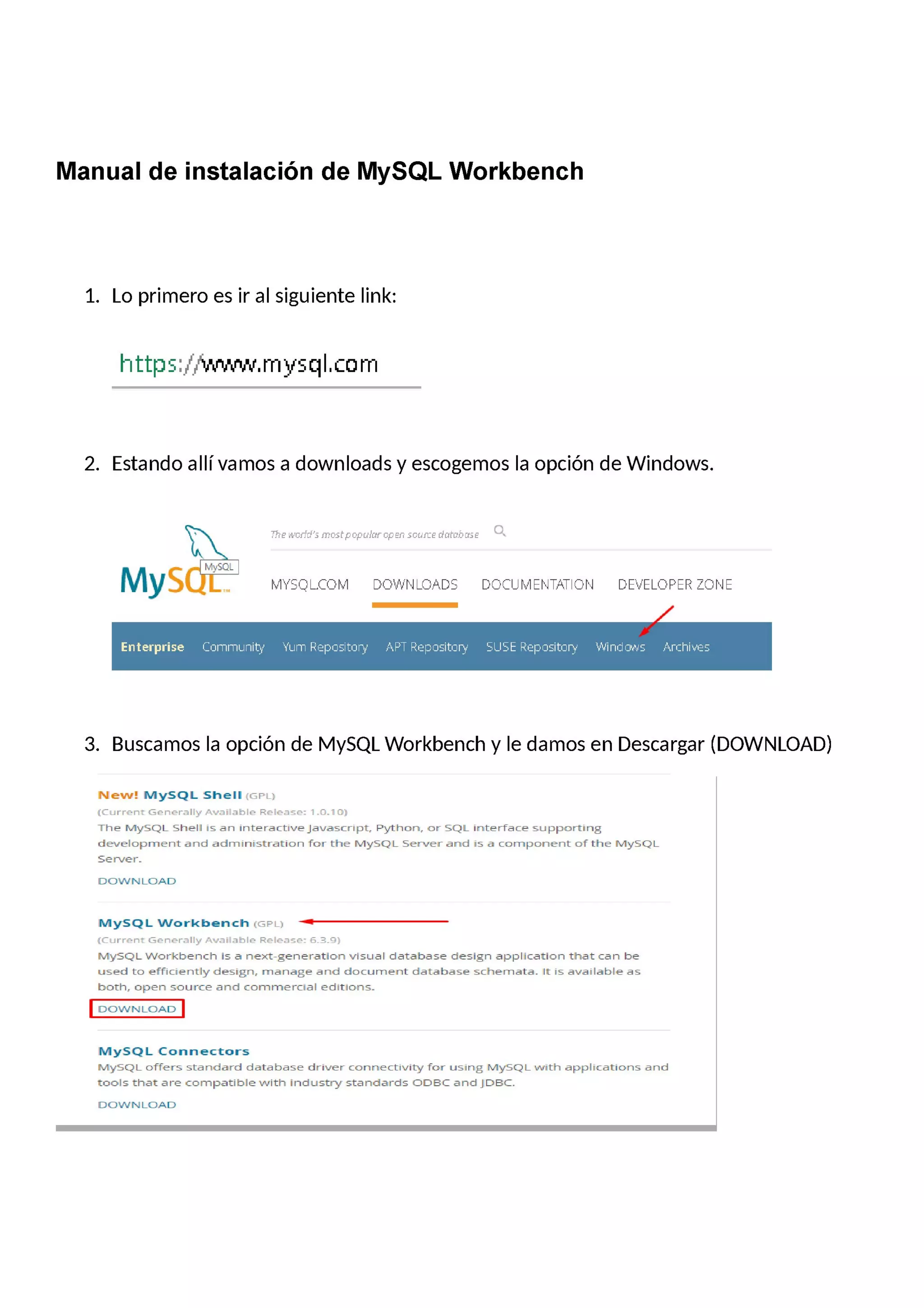 Manual de instalación de MySQL Workbench
1. Lo primero es ir al siguiente link:
http5:fñmw.mysql.com
2. Estando allívamos a downloads y escogemos la opción de Windows.
0.The world's mostpopular open source damb ose
MYSQL.COM DOWNLOADS DOCUMENTATlON DEVELOPER ZONE
Cu:|h'ih'il.inity "i"l_in'iFEej::-u15ltu:urj-,—' _--' :. :. E:: _--' '-.-"-.-"il'u:lEr.-%.i5 .."—-.r|:l'iii.-'e5
3. Buscamos la opción de MySQL Workbench y le damos en Descargar (DOWNLOAD)
New! MySQL Shell [GPL]
(Current Genera"),r Available Release: 1.0.1 0]
The MySQL Shell is an interactivejauascript_ Python, or SQL interface supporting
development and administration for the MySQL Server and is a component of the MySQL
Server.
DOWN LOAD
MySQL Workbench [GPL) *—
(Current Generallg,r Available Release: 6.3.9]
MySQL Workbench is ¿¡ nextgeneration visual database design application that can be
used to efñciendy design, manage and document database schemata. It is available as
both, open source and commercial editions.
DOWN LOAD
MySQL Connectors
MySQL offers Sta ndard database driver connectivity for using MySQL with applications and
tools that are compatible with industry sta ndard5 ODBC and jDBC.
DOWN LOAD
 