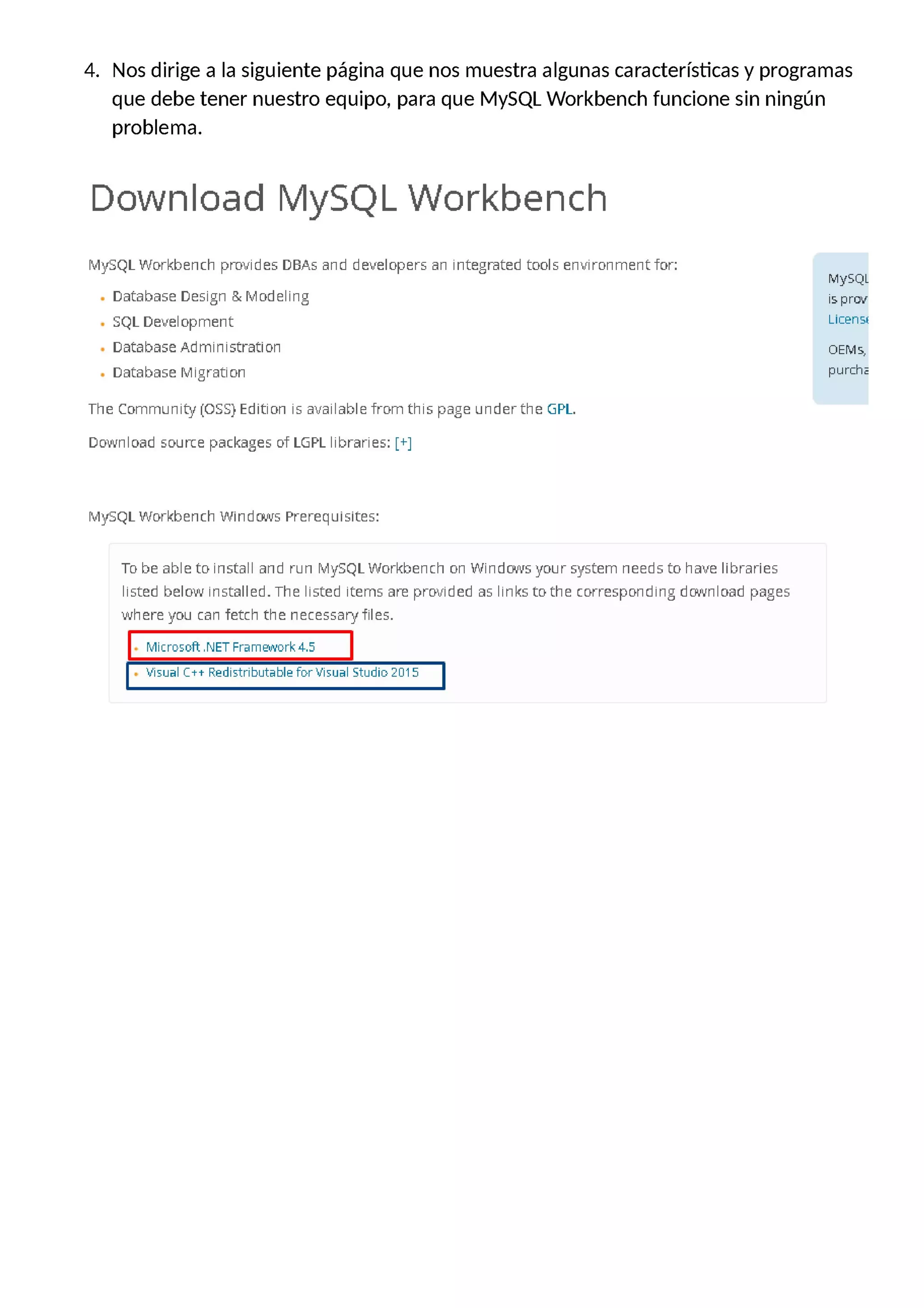 4. Nos dirige a la siguiente página que nos muestra algunas características y programas
que debe tener nuestro equipo, para que MySQL Workbench funcione sin ningún
problema.
Download MySQL Workbench
MySQL Workbench provides DBAs and developers an integrated tools environmentfor:
. Database Design &Modeling
. SQL Development
. Database Administration
. Database Migration
The Community [OSS] Edition is available from this page underthe GPL.
Download source packages of LGPL libraries: [+]
MySQL Workbench Windows Prerequisites:
To be able to install and run MySQL Workbench on Windows your system needs to have libraries
listed below.Í installed. The listed items are provided as links to the corresponding download pages
where you can fetch the necessaryfiles.
|. Microsoft.NET Framework4.5 |
| . Visual C++ Redistributable for Visual Studio 2815 '
MySQL
is prev
Licen5¡
OEM5,
purche
 