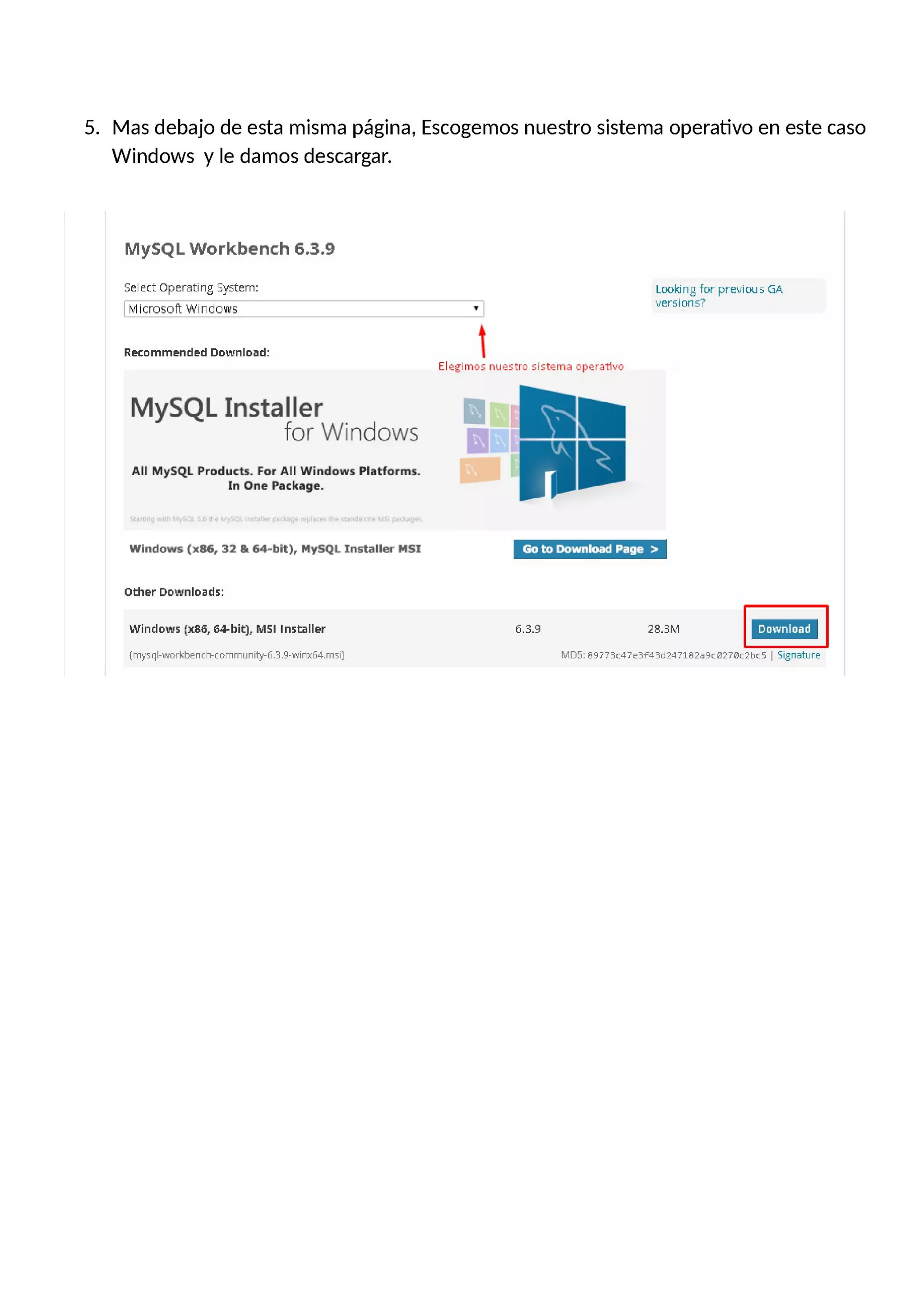 5. Mas debajo de esta misma página, Escogemos nuestro sistema operativo en este caso
Windows y le damos descargar.
MySQL Workbench 6.3.9
Select Operating System: Looking for previous GA
. - 7
| Microsoft Windows ' | versions…
Recommended Download:
Elegimos nuestro sistema operativo
M S Llnstaller
y Q for Windows
Ill-.E.
All MySQL Products. For All Windows Platform:.
In One Package.
Windows (166, 32 Dr 64—bit), MySQL Installer MSI Go to Download Page >
Other Downloads:
Windows ()(86, 64-hit], MSI installer 6.3.9 28.3M
[mysql-workbench-community—E.3.9-Winxñá.m5ij MDE: a9773(47e3F43d24718259(0276c2h(5 | Signature
 