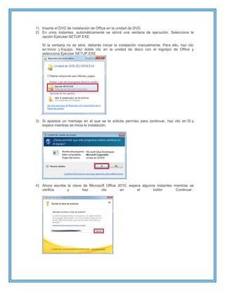 1) Inserta el DVD de instalación de Office en la unidad de DVD.
2) En unos instantes, automáticamente se abrirá una ventana de ejecución. Selecciona la
opción Ejecutar:SETUP.EXE.
Si la ventana no se abre, deberás iniciar la instalación manualmente. Para ello, haz clic
en Inicio y Equipo. Haz doble clic en la unidad de disco con el logotipo de Office y
selecciona Ejecutar SETUP.EXE
3) Si aparece un mensaje en el que se te solicita permiso para continuar, haz clic en Sí y
espera mientras se inicia la instalación.
4) Ahora escribe la clave de Microsoft Office 2010, espera algunos instantes mientras se
verifica y haz clic en el botón Continuar.