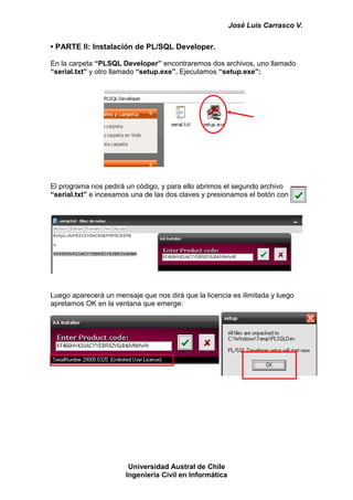 José Luis Carrasco V.


• PARTE II: Instalación de PL/SQL Developer.

En la carpeta “PLSQL Developer” encontraremos dos archivos, uno llamado
“serial.txt” y otro llamado “setup.exe”. Ejecutamos “setup.exe”:




El programa nos pedirá un código, y para ello abrimos el segundo archivo
“serial.txt” e incesamos una de las dos claves y presionamos el botón con




Luego aparecerá un mensaje que nos dirá que la licencia es ilimitada y luego
apretamos OK en la ventana que emerge:




                        Universidad Austral de Chile
                       Ingeniería Civil en Informática
 