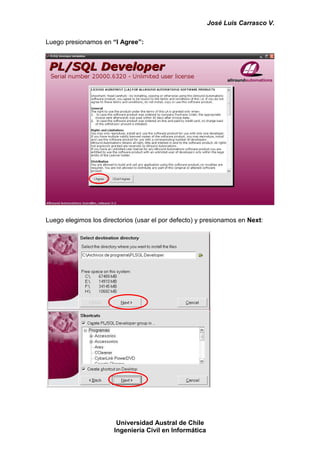 José Luis Carrasco V.

Luego presionamos en “I Agree”:




Luego elegimos los directorios (usar el por defecto) y presionamos en Next:




                        Universidad Austral de Chile
                       Ingeniería Civil en Informática
 
