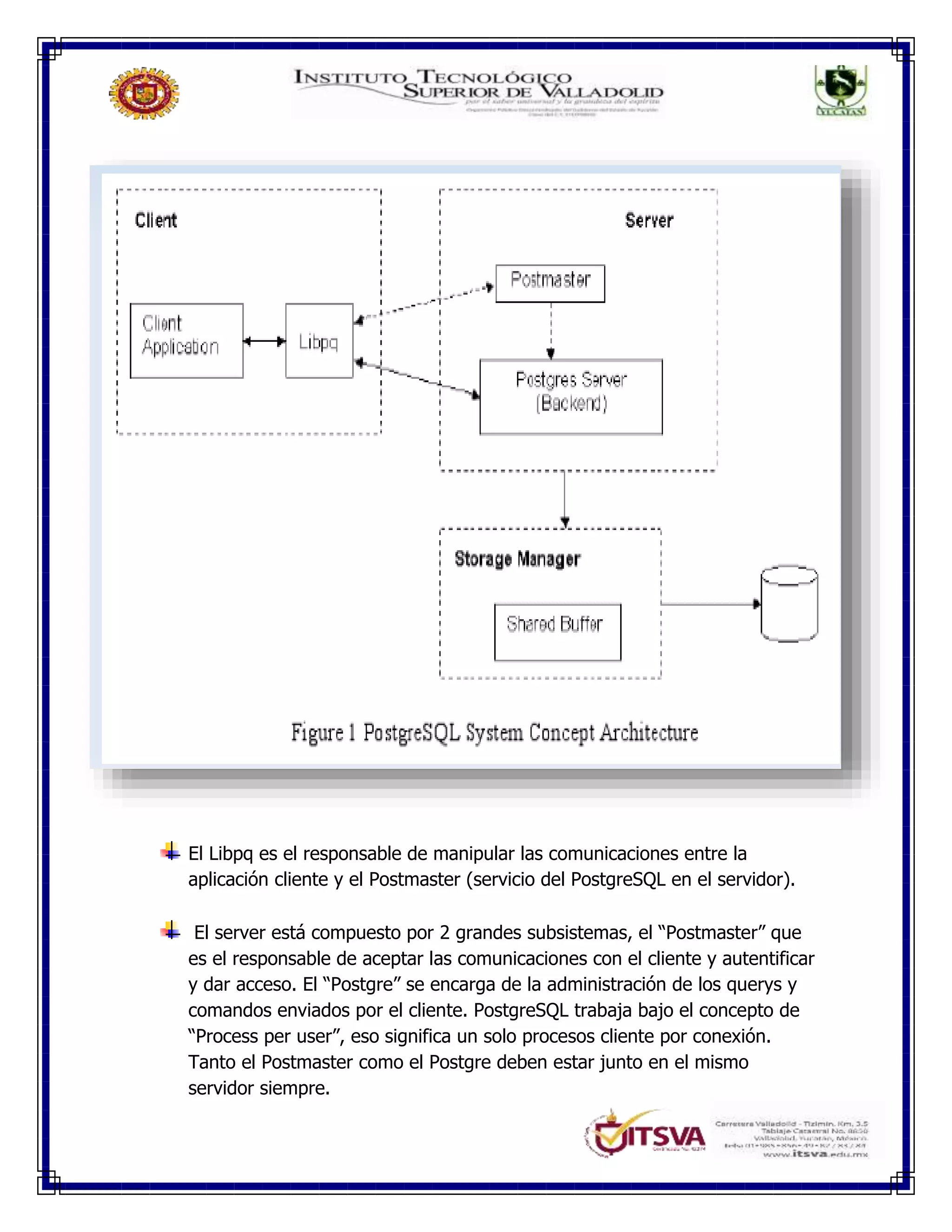 El Libpq es el responsable de manipular las comunicaciones entre la
aplicación cliente y el Postmaster (servicio del PostgreSQL en el servidor).
El server está compuesto por 2 grandes subsistemas, el “Postmaster” que
es el responsable de aceptar las comunicaciones con el cliente y autentificar
y dar acceso. El “Postgre” se encarga de la administración de los querys y
comandos enviados por el cliente. PostgreSQL trabaja bajo el concepto de
“Process per user”, eso significa un solo procesos cliente por conexión.
Tanto el Postmaster como el Postgre deben estar junto en el mismo
servidor siempre.
 