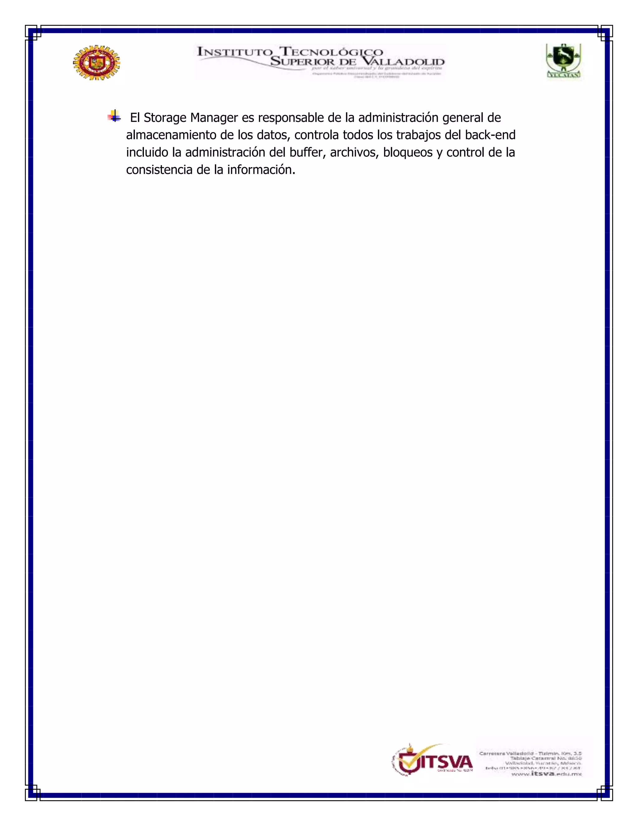 El Storage Manager es responsable de la administración general de
almacenamiento de los datos, controla todos los trabajos del back-end
incluido la administración del buffer, archivos, bloqueos y control de la
consistencia de la información.
 