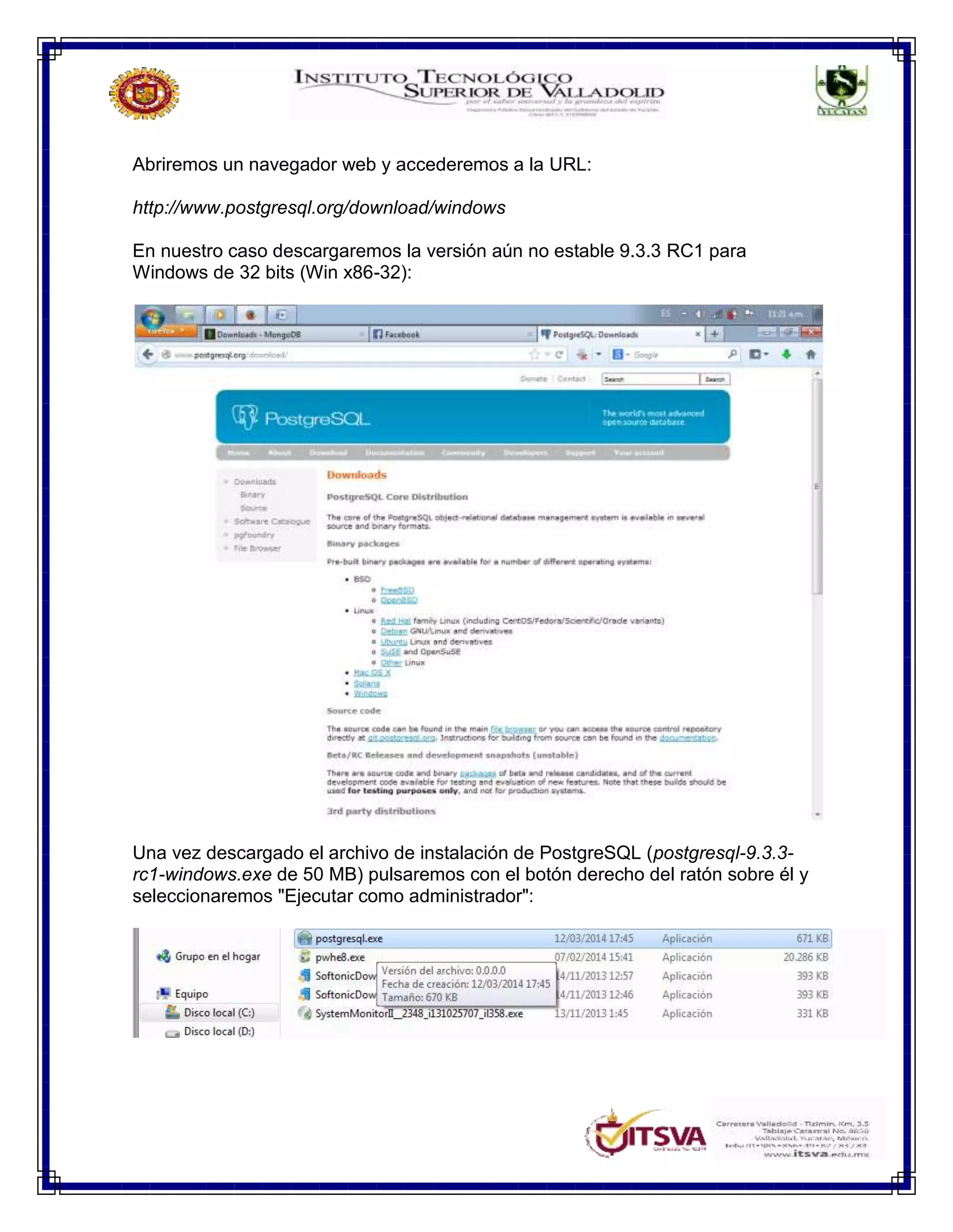 Abriremos un navegador web y accederemos a la URL:
http://www.postgresql.org/download/windows
En nuestro caso descargaremos la versión aún no estable 9.3.3 RC1 para
Windows de 32 bits (Win x86-32):
Una vez descargado el archivo de instalación de PostgreSQL (postgresql-9.3.3-
rc1-windows.exe de 50 MB) pulsaremos con el botón derecho del ratón sobre él y
seleccionaremos "Ejecutar como administrador":
 