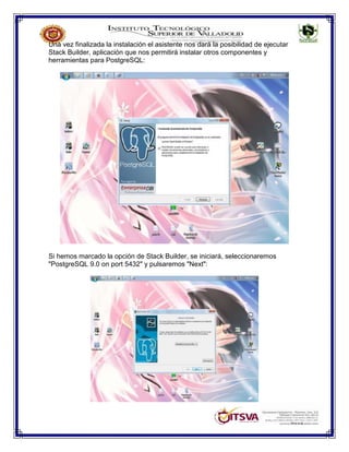 Una vez finalizada la instalación el asistente nos dará la posibilidad de ejecutar
Stack Builder, aplicación que nos permitirá instalar otros componentes y
herramientas para PostgreSQL:
Si hemos marcado la opción de Stack Builder, se iniciará, seleccionaremos
"PostgreSQL 9.0 on port 5432" y pulsaremos "Next":
 