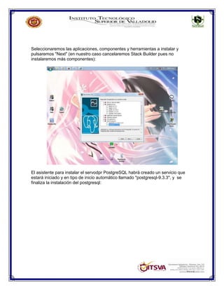 Seleccionaremos las aplicaciones, componentes y herramientas a instalar y
pulsaremos "Next" (en nuestro caso cancelaremos Stack Builder pues no
instalaremos más componentes):
El asistente para instalar el servodpr PostgreSQL habrá creado un servicio que
estará iniciado y en tipo de inicio automático llamado "postgresql-9.3.3", y se
finaliza la instalación del postgresql:
 