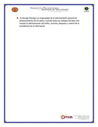 El Storage Manager es responsable de la administración general de
almacenamiento de los datos, controla todos los trabajos del back-end
incluido la administración del buffer, archivos, bloqueos y control de la
consistencia de la información.
 