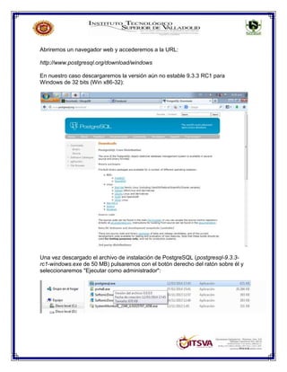Abriremos un navegador web y accederemos a la URL:
http://www.postgresql.org/download/windows
En nuestro caso descargaremos la versión aún no estable 9.3.3 RC1 para
Windows de 32 bits (Win x86-32):
Una vez descargado el archivo de instalación de PostgreSQL (postgresql-9.3.3-
rc1-windows.exe de 50 MB) pulsaremos con el botón derecho del ratón sobre él y
seleccionaremos "Ejecutar como administrador":
 