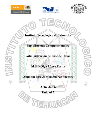 Instituto Tecnológico de Tehuacán
Ing. Sistemas Computacionales
Administración de Base de Datos
M.S.D Olga López Fortiz
Alumno: José Jacobo Suárez Fuentes
Actividad 6
Unidad 2
 