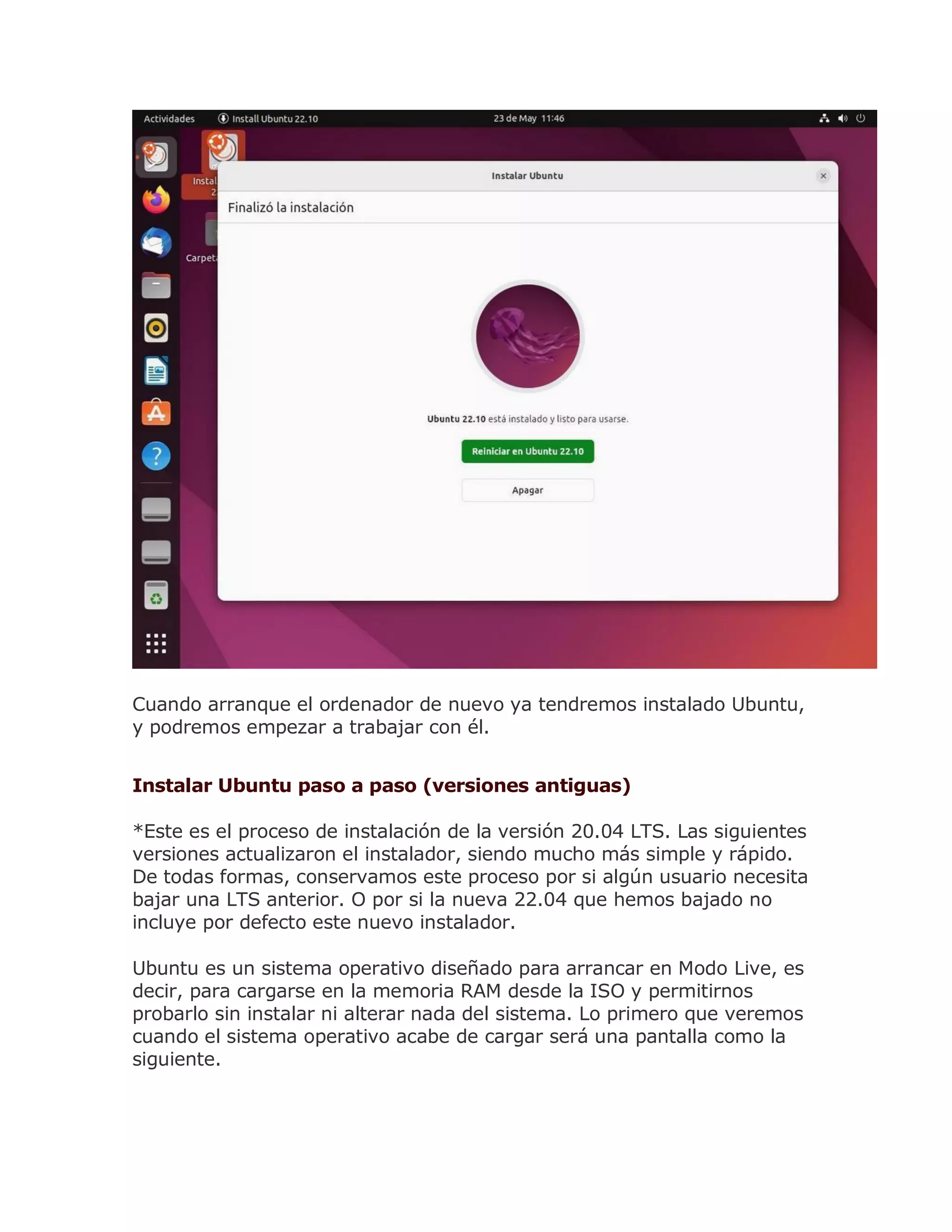 Cuando arranque el ordenador de nuevo ya tendremos instalado Ubuntu,
y podremos empezar a trabajar con él.
Instalar Ubuntu paso a paso (versiones antiguas)
*Este es el proceso de instalación de la versión 20.04 LTS. Las siguientes
versiones actualizaron el instalador, siendo mucho más simple y rápido.
De todas formas, conservamos este proceso por si algún usuario necesita
bajar una LTS anterior. O por si la nueva 22.04 que hemos bajado no
incluye por defecto este nuevo instalador.
Ubuntu es un sistema operativo diseñado para arrancar en Modo Live, es
decir, para cargarse en la memoria RAM desde la ISO y permitirnos
probarlo sin instalar ni alterar nada del sistema. Lo primero que veremos
cuando el sistema operativo acabe de cargar será una pantalla como la
siguiente.
 