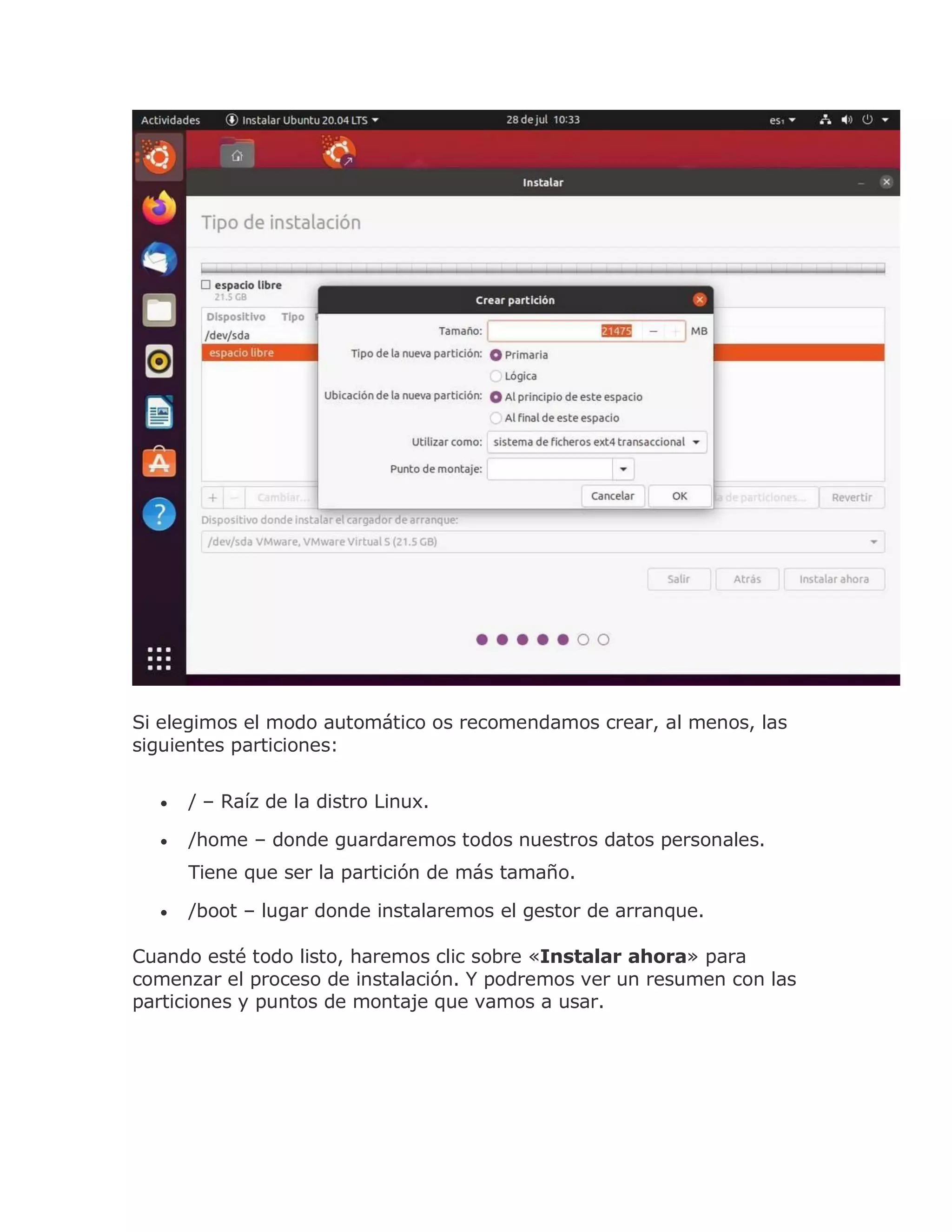 Si elegimos el modo automático os recomendamos crear, al menos, las
siguientes particiones:
 / – Raíz de la distro Linux.
 /home – donde guardaremos todos nuestros datos personales.
Tiene que ser la partición de más tamaño.
 /boot – lugar donde instalaremos el gestor de arranque.
Cuando esté todo listo, haremos clic sobre «Instalar ahora» para
comenzar el proceso de instalación. Y podremos ver un resumen con las
particiones y puntos de montaje que vamos a usar.
 