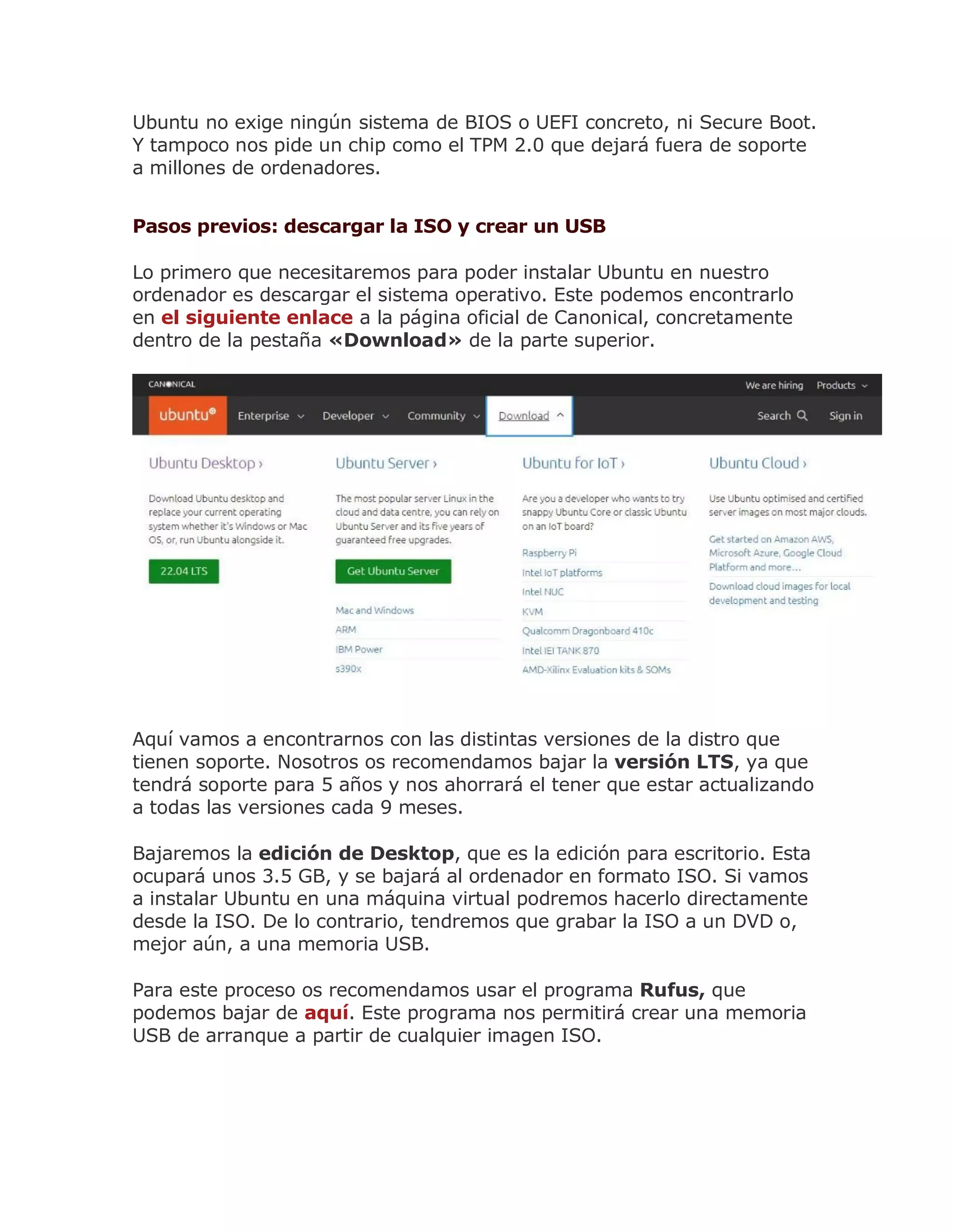 Ubuntu no exige ningún sistema de BIOS o UEFI concreto, ni Secure Boot.
Y tampoco nos pide un chip como el TPM 2.0 que dejará fuera de soporte
a millones de ordenadores.
Pasos previos: descargar la ISO y crear un USB
Lo primero que necesitaremos para poder instalar Ubuntu en nuestro
ordenador es descargar el sistema operativo. Este podemos encontrarlo
en el siguiente enlace a la página oficial de Canonical, concretamente
dentro de la pestaña «Download» de la parte superior.
Aquí vamos a encontrarnos con las distintas versiones de la distro que
tienen soporte. Nosotros os recomendamos bajar la versión LTS, ya que
tendrá soporte para 5 años y nos ahorrará el tener que estar actualizando
a todas las versiones cada 9 meses.
Bajaremos la edición de Desktop, que es la edición para escritorio. Esta
ocupará unos 3.5 GB, y se bajará al ordenador en formato ISO. Si vamos
a instalar Ubuntu en una máquina virtual podremos hacerlo directamente
desde la ISO. De lo contrario, tendremos que grabar la ISO a un DVD o,
mejor aún, a una memoria USB.
Para este proceso os recomendamos usar el programa Rufus, que
podemos bajar de aquí. Este programa nos permitirá crear una memoria
USB de arranque a partir de cualquier imagen ISO.
 