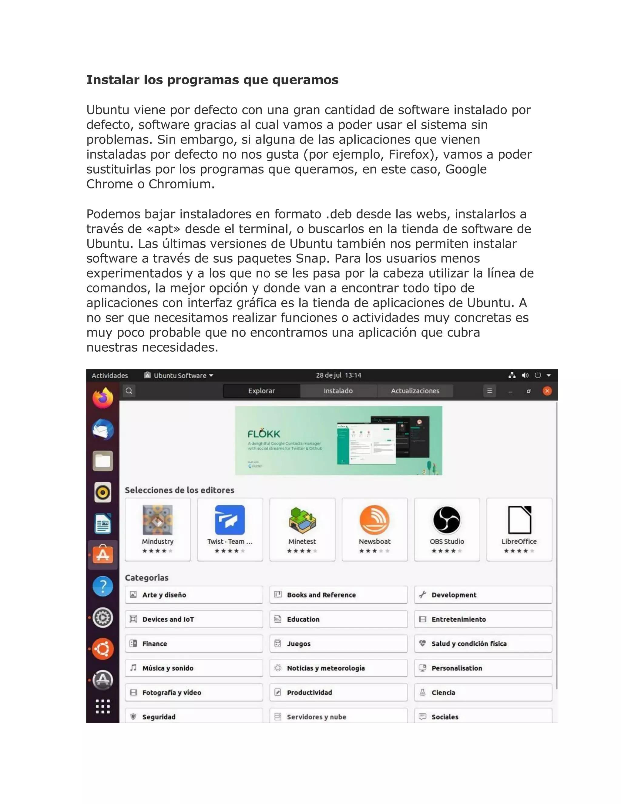 Instalar los programas que queramos
Ubuntu viene por defecto con una gran cantidad de software instalado por
defecto, software gracias al cual vamos a poder usar el sistema sin
problemas. Sin embargo, si alguna de las aplicaciones que vienen
instaladas por defecto no nos gusta (por ejemplo, Firefox), vamos a poder
sustituirlas por los programas que queramos, en este caso, Google
Chrome o Chromium.
Podemos bajar instaladores en formato .deb desde las webs, instalarlos a
través de «apt» desde el terminal, o buscarlos en la tienda de software de
Ubuntu. Las últimas versiones de Ubuntu también nos permiten instalar
software a través de sus paquetes Snap. Para los usuarios menos
experimentados y a los que no se les pasa por la cabeza utilizar la línea de
comandos, la mejor opción y donde van a encontrar todo tipo de
aplicaciones con interfaz gráfica es la tienda de aplicaciones de Ubuntu. A
no ser que necesitamos realizar funciones o actividades muy concretas es
muy poco probable que no encontramos una aplicación que cubra
nuestras necesidades.
 