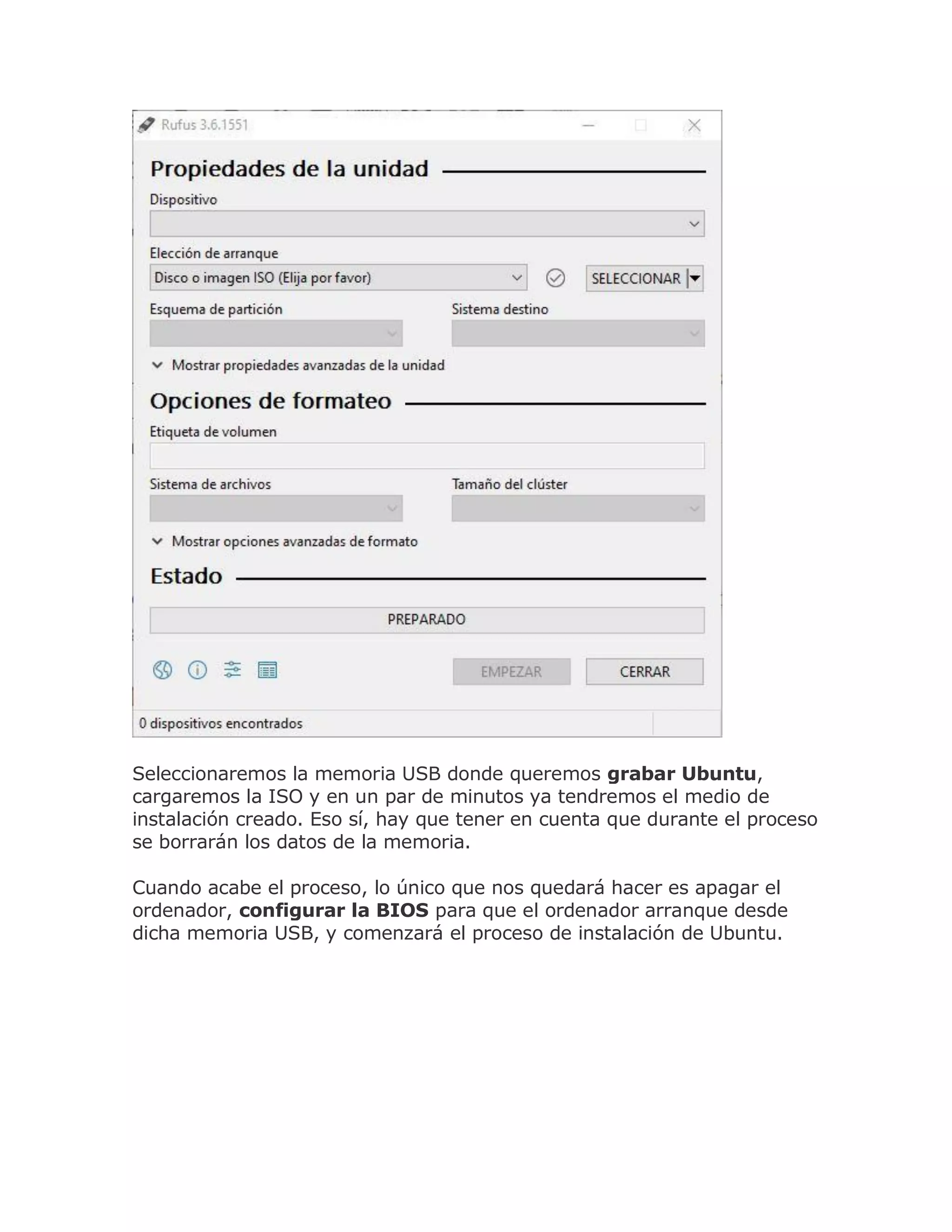 Seleccionaremos la memoria USB donde queremos grabar Ubuntu,
cargaremos la ISO y en un par de minutos ya tendremos el medio de
instalación creado. Eso sí, hay que tener en cuenta que durante el proceso
se borrarán los datos de la memoria.
Cuando acabe el proceso, lo único que nos quedará hacer es apagar el
ordenador, configurar la BIOS para que el ordenador arranque desde
dicha memoria USB, y comenzará el proceso de instalación de Ubuntu.
 