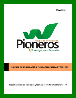 Mayo 2012




  MANUAL DE INSTALACIÓN Y CARACTERÍSTICAS TÉCNICAS




Especificaciones de instalación y técnicas del Portal Web Pioneros I+D
 