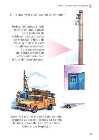 E... o que vem a ser padrão de entrada?
Padrão de entrada nada
mais é do que o poste
com isolador de
roldana, bengala, caixa
de medição e haste de
terra, que devem estar
instalados, atendendo
às especificações
da norma técnica da
concessionária para
o tipo de fornecimento.
Uma vez pronto o padrão de entrada,
segundo as especificações da norma
técnica, compete à concessionária
fazer a sua inspeção.
INSTALAÇÕES ELÉTRICAS RESIDENCIAIS
25
 
