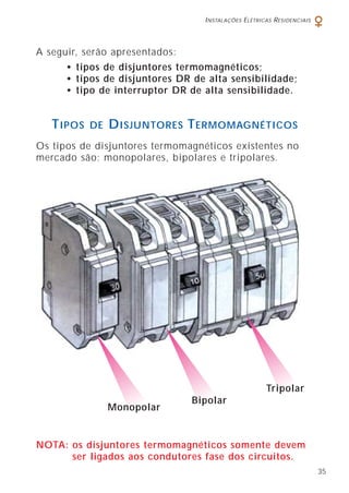 INSTALAÇÕES ELÉTRICAS RESIDENCIAIS
35
A seguir, serão apresentados:
• tipos de disjuntores termomagnéticos;
• tipos de disjuntores DR de alta sensibilidade;
• tipo de interruptor DR de alta sensibilidade.
Os tipos de disjuntores termomagnéticos existentes no
mercado são: monopolares, bipolares e tripolares.
NOTA: os disjuntores termomagnéticos somente devem
ser ligados aos condutores fase dos circuitos.
TIPOS DE DISJUNTORES TERMOMAGNÉTICOS
Tripolar
Bipolar
Monopolar
 