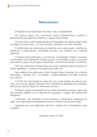 2
INSTALAÇÕES ELÉTRICAS RESIDENCIAIS
APRESENTAÇÃO
A importância da eletricidade em nossas vidas é inquestionável.
Ela ilumina nossos lares, movimenta nossos eletrodomésticos, permite o
funcionamento dos aparelhos eletrônicos e aquece nosso banho.
Por outro lado, a eletricidade quando mal empregada, traz alguns perigos como
os choques, às vezes fatais, e os curto-circuitos, causadores de tantos incêndios.
A melhor forma de convivermos em harmonia com a eletricidade é conhecê-la,
tirando-lhe o maior proveito, desfrutando de todo o seu conforto com a máxima
segurança.
O objetivo desta publicação é o de fornecer, em linguagem simples e acessível,
as informações mais importantes relativas ao que é a eletricidade, ao que é uma insta-
lação elétrica, quais seus principais componentes, como dimensioná-los e escolhê-los.
Com isto, esperamos contribuir para que nossas instalações elétricas possam ter
melhor qualidade e se tornem mais seguras para todos nós.
Para viabilizar esta publicação, a Pirelli Energia Cabos e Sistemas S.A., a Elektro
Eletricidade e Serviços S.A. e o Procobre - Instituto Brasileiro do Cobre reuniram
seus esforços.
A Pirelli tem concretizado ao longo dos anos vários projetos de parceria que,
como este, têm por objetivo contribuir com a melhoria da qualidade das instalações
elétricas por meio da difusão de informações técnicas.
A Elektro, sempre preocupada com a correta utilização da energia, espera que
esta iniciativa colabore com o aumento da segurança e redução dos desperdícios
energéticos.
O Procobre, uma instituição sem fins lucrativos e voltada para a promoção do
cobre, esta empenhada na divulgação do correto e eficiente uso da eletricidade.
Esperamos que esta publicação seja útil e cumpra com as finalidades a que
se propõe.
São Paulo, julho de 2003
 