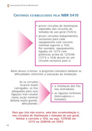 44
INSTALAÇÕES ELÉTRICAS RESIDENCIAIS
CRITÉRIOS ESTABELECIDOS PELA NBR 5410
Além desses critérios, o projetista considera também as
dificuldades referentes à execução da instalação.
Para que isto não ocorra, uma boa recomendação é,
nos circuitos de iluminação e tomadas de uso geral,
limitar a corrente a 10 A, ou seja, 1270 VA em
127 V ou 2200 VA em 220 V.
• prever circuitos de iluminação
separados dos circuitos de
tomadas de uso geral (TUG’s).
• prever circuitos independentes,
exclusivos para cada
equipamento com corrente
nominal superior a 10 A.
Por exemplo, equipamentos
ligados em 127 V com
potências acima de 1270 VA
(127 V x 10 A) devem ter um
circuito exclusivo para si.
Se os circuitos
ficarem muito
carregados, os fios
adequados para suas
ligações irão resultar
numa seção nominal
(bitola) muito grande,
dificultando:
• a instalação dos fios
nos eletrodutos;
• as ligações terminais
(interruptores e
tomadas).
 