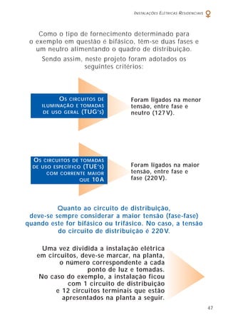 INSTALAÇÕES ELÉTRICAS RESIDENCIAIS
47
Como o tipo de fornecimento determinado para
o exemplo em questão é bifásico, têm-se duas fases e
um neutro alimentando o quadro de distribuição.
Sendo assim, neste projeto foram adotados os
seguintes critérios:
Uma vez dividida a instalação elétrica
em circuitos, deve-se marcar, na planta,
o número correspondente a cada
ponto de luz e tomadas.
No caso do exemplo, a instalação ficou
com 1 circuito de distribuição
e 12 circuitos terminais que estão
apresentados na planta a seguir.
Foram ligados na menor
tensão, entre fase e
neutro (127 V).
OS CIRCUITOS DE
ILUMINAÇÃO E TOMADAS
DE USO GERAL (TUG’S)
Foram ligados na maior
tensão, entre fase e
fase (220 V).
OS CIRCUITOS DE TOMADAS
DE USO ESPECÍFICO (TUE’S)
COM CORRENTE MAIOR
QUE 10 A
Quanto ao circuito de distribuição,
deve-se sempre considerar a maior tensão (fase-fase)
quando este for bifásico ou trifásico. No caso, a tensão
do circuito de distribuição é 220 V.
 