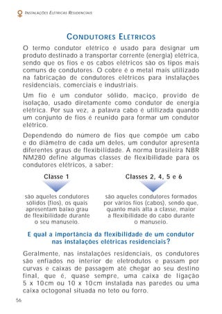 56
INSTALAÇÕES ELÉTRICAS RESIDENCIAIS
CONDUTORES ELÉTRICOS
O termo condutor elétrico é usado para designar um
produto destinado a transportar corrente (energia) elétrica,
sendo que os fios e os cabos elétricos são os tipos mais
comuns de condutores. O cobre é o metal mais utilizado
na fabricação de condutores elétricos para instalações
residenciais, comerciais e industriais.
Um fio é um condutor sólido, maciço, provido de
isolação, usado diretamente como condutor de energia
elétrica. Por sua vez, a palavra cabo é utilizada quando
um conjunto de fios é reunido para formar um condutor
elétrico.
Dependendo do número de fios que compõe um cabo
e do diâmetro de cada um deles, um condutor apresenta
diferentes graus de flexibilidade. A norma brasileira NBR
NM280 define algumas classes de flexibilidade para os
condutores elétricos, a saber:
são aqueles condutores
sólidos (fios), os quais
apresentam baixo grau
de flexibilidade durante
o seu manuseio.
são aqueles condutores formados
por vários fios (cabos), sendo que,
quanto mais alta a classe, maior
a flexibilidade do cabo durante
o manuseio.
Classes 2, 4, 5 e 6Classe 1
E qual a importância da flexibilidade de um condutor
nas instalações elétricas residenciais ?
Geralmente, nas instalações residenciais, os condutores
são enfiados no interior de eletrodutos e passam por
curvas e caixas de passagem até chegar ao seu destino
final, que é, quase sempre, uma caixa de ligação
5 x 10 cm ou 10 x 10 cm instalada nas paredes ou uma
caixa octogonal situada no teto ou forro.
 
