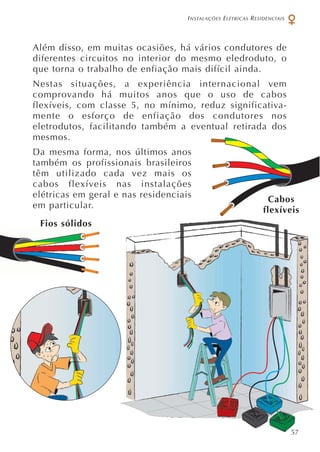 INSTALAÇÕES ELÉTRICAS RESIDENCIAIS
Além disso, em muitas ocasiões, há vários condutores de
diferentes circuitos no interior do mesmo eledroduto, o
que torna o trabalho de enfiação mais difícil ainda.
Nestas situações, a experiência internacional vem
comprovando há muitos anos que o uso de cabos
flexíveis, com classe 5, no mínimo, reduz significativa-
mente o esforço de enfiação dos condutores nos
eletrodutos, facilitando também a eventual retirada dos
mesmos.
Da mesma forma, nos últimos anos
também os profissionais brasileiros
têm utilizado cada vez mais os
cabos flexíveis nas instalações
elétricas em geral e nas residenciais
em particular.
Fios sólidos
Cabos
flexíveis
57
 