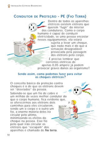 58
INSTALAÇÕES ELÉTRICAS RESIDENCIAIS
O conceito básico da proteção contra
choques é o de que os elétrons devem
ser “desviados” da pessoa.
Sabendo-se que um fio de cobre é
um milhão de vezes melhor condutor do
que o corpo humano, fica evidente que,
se oferecermos aos elétrons dois
caminhos para eles circularem,
sendo um o corpo e o outro um
fio, a enorme maioria deles irá
circular pelo último,
minimizando os efeitos do
choque na pessoa. Esse fio
pelo qual irão circular os
elétrons que “escapam” dos
aparelhos é chamado de fio terra.
CONDUTOR DE PROTEÇÃO - PE (FIO TERRA)
Sendo assim, como podemos fazer para evitar
os choques elétricos ?
Dentro de todos os aparelhos
elétricos existem elétrons que
querem “fugir” do interior
dos condutores. Como o corpo
humano é capaz de conduzir
eletricidade, se uma pessoa encostar
nesses equipamentos, ela estará
sujeita a levar um choque,
que nada mais é do que a
sensação desagradável
provocada pela passagem
dos elétrons pelo corpo.
É preciso lembrar que
correntes elétricas de
apenas 0,05 ampère já podem
provocar graves danos ao organismo !
 