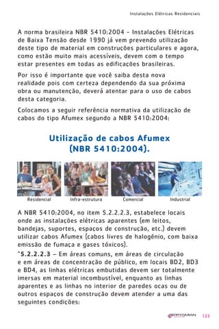 Instalações Elétricas Residenciais
123
A norma brasileira NBR 5410:2004 - Instalações Elétricas
de Baixa Tensão desde 1990 já vem prevendo utilização
deste tipo de material em construções particulares e agora,
como estão muito mais acessíveis, devem com o tempo
estar presentes em todas as edificações brasileiras.
Por isso é importante que você saiba desta nova
realidade pois com certeza dependendo da sua próxima
obra ou manutenção, deverá atentar para o uso de cabos
desta categoria.
Colocamos a seguir referência normativa da utilização de
cabos do tipo Afumex segundo a NBR 5410:2004:
A NBR 5410:2004, no item 5.2.2.2.3, estabelece locais
onde as instalações elétricas aparentes (em leitos,
bandejas, suportes, espaços de construção, etc.) devem
utilizar cabos Afumex (cabos livres de halogênio, com baixa
emissão de fumaça e gases tóxicos).
“5.2.2.2.3 – Em áreas comuns, em áreas de circulação
e em áreas de concentração de público, em locais BD2, BD3
e BD4, as linhas elétricas embutidas devem ser totalmente
imersas em material incombustível, enquanto as linhas
aparentes e as linhas no interior de paredes ocas ou de
outros espaços de construção devem atender a uma das
seguintes condições:
Utilização de cabos Afumex
(NBR 5410:2004).
Residencial Infra-estrutura Comercial Industrial
1630 IER 14X21 ok 20.12.2006 17:58 Page 123
 