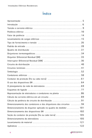 4
Instalações Elétricas Residenciais
Índice
Apresentação . . . . . . . . . . . . . . . . . . . . . . . . . . . . . . . . . . . . . . . . . . . . . . . . . . 5
Introdução . . . . . . . . . . . . . . . . . . . . . . . . . . . . . . . . . . . . . . . . . . . . . . . . . . . . 6
Tensão e corrente elétrica . . . . . . . . . . . . . . . . . . . . . . . . . . . . . . . . . . . . . . . . 9
Potência elétrica . . . . . . . . . . . . . . . . . . . . . . . . . . . . . . . . . . . . . . . . . . . . . . 10
Fator de potência . . . . . . . . . . . . . . . . . . . . . . . . . . . . . . . . . . . . . . . . . . . . . 14
Levantamento de cargas elétricas . . . . . . . . . . . . . . . . . . . . . . . . . . . . . . . . . 15
Tipo de fornecimento e tensão . . . . . . . . . . . . . . . . . . . . . . . . . . . . . . . . . . . 26
Padrão de entrada . . . . . . . . . . . . . . . . . . . . . . . . . . . . . . . . . . . . . . . . . . . . . 28
Quadro de distribuição . . . . . . . . . . . . . . . . . . . . . . . . . . . . . . . . . . . . . . . . . 31
Disjuntores termomagnéticos . . . . . . . . . . . . . . . . . . . . . . . . . . . . . . . . . . . . . 34
Disjuntor Diferencial Residual (DR) . . . . . . . . . . . . . . . . . . . . . . . . . . . . . . . . 35
Interruptor Diferencial Residual (IDR) . . . . . . . . . . . . . . . . . . . . . . . . . . . . . . 36
Circuito de distribuição . . . . . . . . . . . . . . . . . . . . . . . . . . . . . . . . . . . . . . . . . 40
Circuitos terminais . . . . . . . . . . . . . . . . . . . . . . . . . . . . . . . . . . . . . . . . . . . . . 41
Simbologia . . . . . . . . . . . . . . . . . . . . . . . . . . . . . . . . . . . . . . . . . . . . . . . . . . . 52
Condutores elétricos . . . . . . . . . . . . . . . . . . . . . . . . . . . . . . . . . . . . . . . . . . . 58
Condutor de proteção (fio ou cabo terra) . . . . . . . . . . . . . . . . . . . . . . . . . . . 61
O uso dos dispositivos DR . . . . . . . . . . . . . . . . . . . . . . . . . . . . . . . . . . . . . . . 64
O planejamento da rede de eletrodutos . . . . . . . . . . . . . . . . . . . . . . . . . . . . . 69
Esquemas de ligação . . . . . . . . . . . . . . . . . . . . . . . . . . . . . . . . . . . . . . . . . . . 77
Representação de eletrodutos e condutores na planta . . . . . . . . . . . . . . . . . 86
Cálculo da corrente elétrica em um circuito . . . . . . . . . . . . . . . . . . . . . . . . . . 89
Cálculo da potência do circuito de distribuição . . . . . . . . . . . . . . . . . . . . . . . 91
Dimensionamento dos condutores e dos disjuntores dos circuitos . . . . . . . . 94
Dimensionamento do disjuntor aplicado no quadro do medidor . . . . . . . . . . 101
Dimensionamento dos dispositivos DR . . . . . . . . . . . . . . . . . . . . . . . . . . . . 102
Seção do condutor de proteção (fio ou cabo terra) . . . . . . . . . . . . . . . . . . . 105
Dimensionamento de eletrodutos . . . . . . . . . . . . . . . . . . . . . . . . . . . . . . . . 105
Levantamento de material . . . . . . . . . . . . . . . . . . . . . . . . . . . . . . . . . . . . . . 121
Apêndices . . . . . . . . . . . . . . . . . . . . . . . . . . . . . . . . . . . . . . . . . . . . . . . . . . 122
1630 IER 14X21 ok 20.12.2006 17:55 Page 4
 