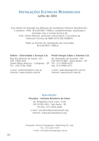 120
Elektro - Eletricidade e Serviços S.A.
Rua Ary Antenor de Souza, 321
CEP 13053-024
Jardim Nova América - Campinas - SP
Tel.: (19) 3726-1000
e-mail: elektro@elektro.com.br
internet: www.elektro.com.br
Esta edição foi baseada nos Manuais de Instalações Elétricas Residenciais -
3 volumes, 1996 © ELEKTRO / PIRELLI complementada, atualizada e
ilustrada com a revisão técnica do
Prof. Hilton Moreno, professor universitário e secretário da
Comissão Técnica da NBR 5410 (CB-3/ABNT).
Todos os direitos de reprodução são reservados
© ELEKTRO / PIRELLI
INSTALAÇÕES ELÉTRICAS RESIDENCIAIS
Julho de 2003
Produção: Victory Propaganda e Marketing S/C Ltda.
Tel.: (11) 3675-7479
e-mail: victory@victorydesign.com.br
REALIZAÇÃO:
Procobre - Instituto Brasileiro do Cobre
Av. Brigadeiro Faria Lima, 2128
CEP 01451-903 - São Paulo - SP
Tel./Fax: (11) 3816-6383
e-mail: unicobre@procobrebrasil.org
internet: www.procobrebrasil.org
Pirelli Energia Cabos e Sistemas S.A.
Av. Alexandre de Gusmão, 145 -
CEP 09110-900 - Santo André - SP
Tel.: (11) 4998-4222
Fax: (11) 4998-4311
e-mail: webcabos@pirelli.com.br
internet: www.pirelli.com.br
 