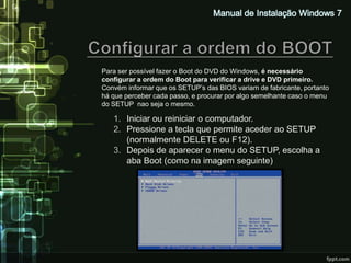 Para ser possível fazer o Boot do DVD do Windows, é necessário
configurar a ordem do Boot para verificar a drive e DVD primeiro.
Convém informar que os SETUP’s das BIOS variam de fabricante, portanto
há que perceber cada passo, e procurar por algo semelhante caso o menu
do SETUP nao seja o mesmo.

   1. Iniciar ou reiniciar o computador.
   2. Pressione a tecla que permite aceder ao SETUP
      (normalmente DELETE ou F12).
   3. Depois de aparecer o menu do SETUP, escolha a
      aba Boot (como na imagem seguinte)
 