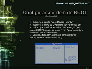 (Continuação)


4. Escolha a opção “Boot Device Priority”.
5. Escolha a drive de DVD para ser verificada em
primeiro lugar – utilize as setas para navegar (em
alguns SETUPS, usa-se as teclas “+” e “-” para aumentar e
diminuir a posicão das drives)
6. Clique na tecla correspondente para guardar as
alterações e sair. (Neste caso, F10).
 