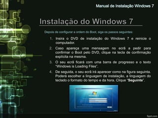 Depois de configurar a ordem do Boot, siga os passos seguintes:

   1. Insira o DVD de instalação do Windows 7 e reinicie o
      computador.
   2. Caso apareça uma mensagem no ecrã a pedir para
      confirmar o Boot pelo DVD, clique na tecla de confirmação
      explícita na mesma.
   3. O seu ecrã ficará com uma barra de progresso e o texto
      “Windows is Loading Files”.
   4. De seguida, o seu ecrã irá aparecer como na figura seguinta.
      Poderá escolher a linguagem de instalação, a linguagem do
      teclado o formato do tempo e da hora. Clique “Seguinte”.
 