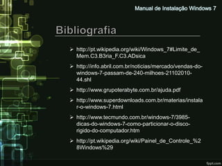  http://pt.wikipedia.org/wiki/Windows_7#Limite_de_
  Mem.C3.B3ria_F.C3.ADsica
 http://info.abril.com.br/noticias/mercado/vendas-do-
  windows-7-passam-de-240-milhoes-21102010-
  44.shl
 http://www.grupoterabyte.com.br/ajuda.pdf
 http://www.superdownloads.com.br/materias/instala
  r-o-windows-7.html
 http://www.tecmundo.com.br/windows-7/3985-
  dicas-do-windows-7-como-particionar-o-disco-
  rigido-do-computador.htm
 http://pt.wikipedia.org/wiki/Painel_de_Controle_%2
  8Windows%29
 