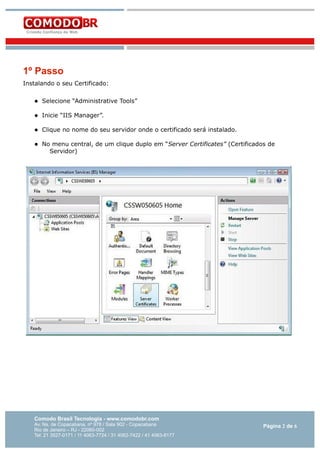 1º Passo
Instalando o seu Certificado:


Selecione “Administrative Tools”



Inicie “IIS Manager”.



Clique no nome do seu servidor onde o certificado será instalado.



No menu central, de um clique duplo em “Server Certificates” (Certificados de
Servidor)

Comodo Brasil Tecnologia - www.comodobr.com

Av. Ns. de Copacabana, nº 978 / Sala 902 - Copacabana
Rio de Janeiro – RJ - 22060-002
Tel: 21 3527-0171 / 11 4063-7724 / 31 4062-7422 / 41 4063-8177

Página 2 de 6

 