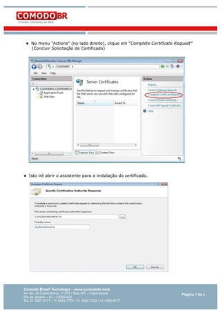 



No menu "Actions" (no lado direito), clique em “Complete Certificate Request”
(Concluir Solicitação de Certificado)

Isto irá abrir o assistente para a instalação do certificado.

Comodo Brasil Tecnologia - www.comodobr.com

Av. Ns. de Copacabana, nº 978 / Sala 902 - Copacabana
Rio de Janeiro – RJ - 22060-002
Tel: 21 3527-0171 / 11 4063-7724 / 31 4062-7422 / 41 4063-8177

Página 3 de 6

 