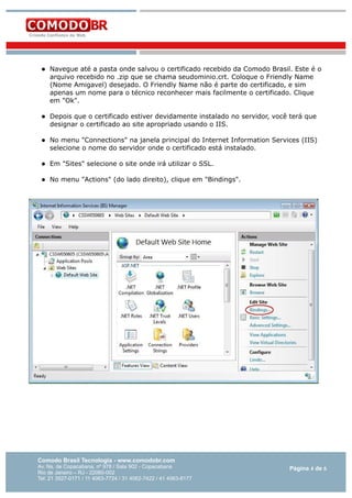 

Navegue até a pasta onde salvou o certificado recebido da Comodo Brasil. Este é o
arquivo recebido no .zip que se chama seudominio.crt. Coloque o Friendly Name
(Nome Amigavel) desejado. O Friendly Name não é parte do certificado, e sim
apenas um nome para o técnico reconhecer mais facilmente o certificado. Clique
em "Ok".



Depois que o certificado estiver devidamente instalado no servidor, você terá que
designar o certificado ao site apropriado usando o IIS.



No menu "Connections" na janela principal do Internet Information Services (IIS)
selecione o nome do servidor onde o certificado está instalado.



Em "Sites" selecione o site onde irá utilizar o SSL.



No menu "Actions" (do lado direito), clique em "Bindings".

Comodo Brasil Tecnologia - www.comodobr.com

Av. Ns. de Copacabana, nº 978 / Sala 902 - Copacabana
Rio de Janeiro – RJ - 22060-002
Tel: 21 3527-0171 / 11 4063-7724 / 31 4062-7422 / 41 4063-8177

Página 4 de 6

 